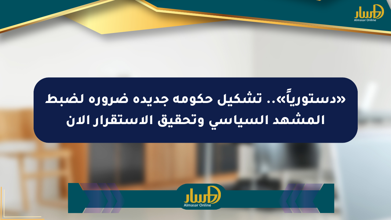 «دستورياً».. تشكيل حكومة جديدة ضرورة لضبط المشهد السياسي وتحقيق الاستقرار الآن